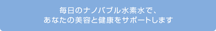 毎日のナノバブル水素水であなたの美容と健康をサポートします